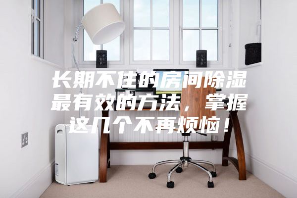 長期不住的房間除濕最有效的方法，掌握這幾個不再煩惱！