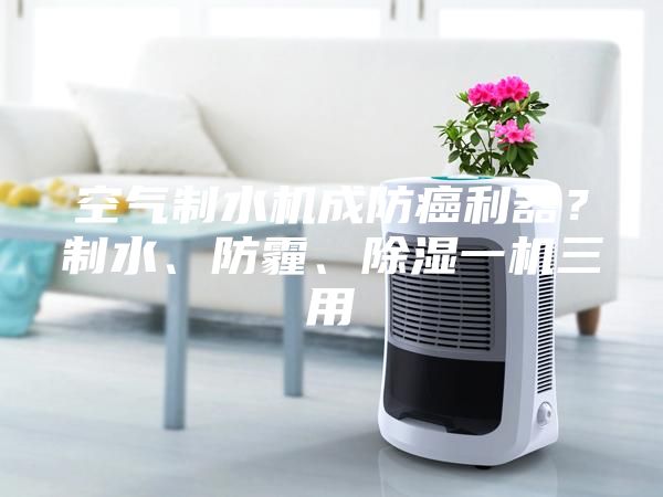 空氣制水機成防癌利器？制水、防霾、除濕一機三用